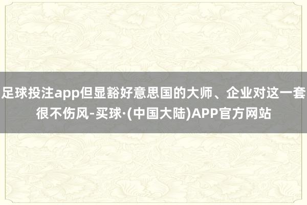 足球投注app但显豁好意思国的大师、企业对这一套很不伤风-买球·(中国大陆)APP官方网站