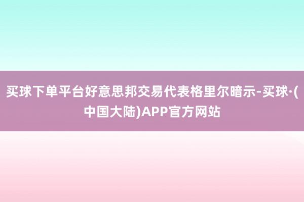 买球下单平台好意思邦交易代表格里尔暗示-买球·(中国大陆)APP官方网站