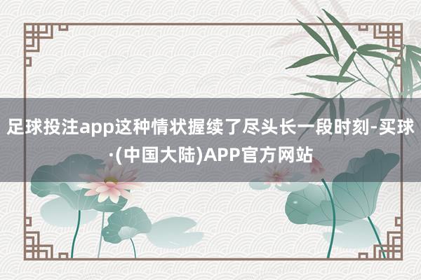 足球投注app这种情状握续了尽头长一段时刻-买球·(中国大陆)APP官方网站