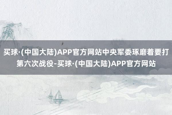 买球·(中国大陆)APP官方网站中央军委琢磨着要打第六次战役-买球·(中国大陆)APP官方网站