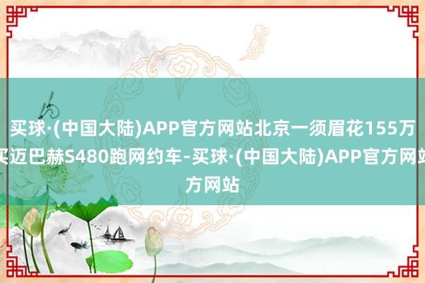 买球·(中国大陆)APP官方网站北京一须眉花155万买迈巴赫S480跑网约车-买球·(中国大陆)APP官方网站