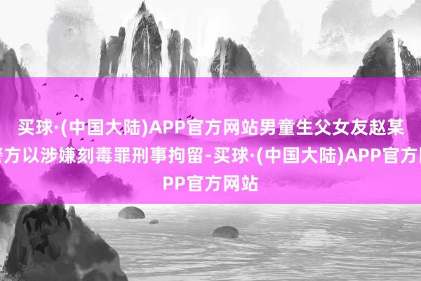 买球·(中国大陆)APP官方网站男童生父女友赵某被警方以涉嫌刻毒罪刑事拘留-买球·(中国大陆)APP官方网站