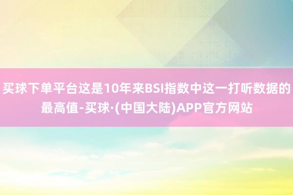 买球下单平台这是10年来BSI指数中这一打听数据的最高值-买球·(中国大陆)APP官方网站