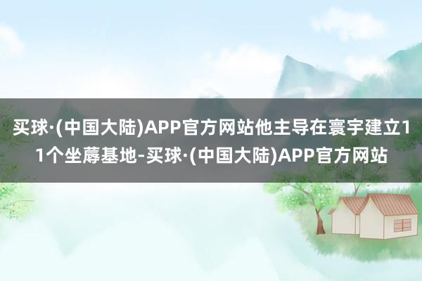 买球·(中国大陆)APP官方网站他主导在寰宇建立11个坐蓐基地-买球·(中国大陆)APP官方网站