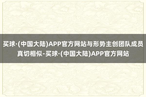 买球·(中国大陆)APP官方网站与形势主创团队成员真切相似-买球·(中国大陆)APP官方网站
