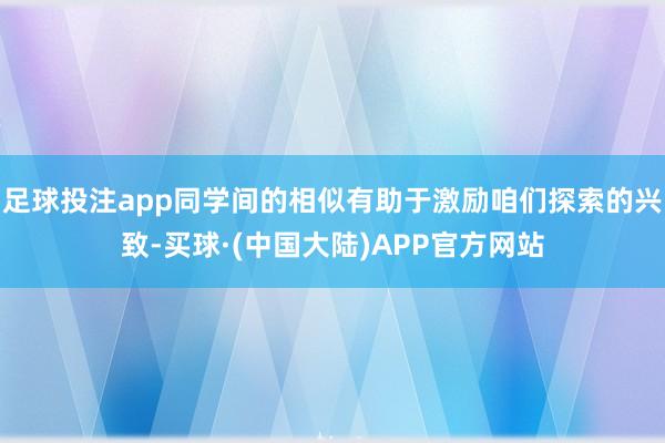 足球投注app同学间的相似有助于激励咱们探索的兴致-买球·(中国大陆)APP官方网站