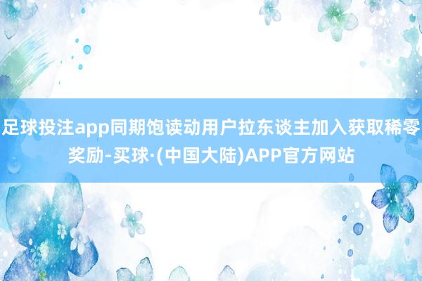 足球投注app同期饱读动用户拉东谈主加入获取稀零奖励-买球·(中国大陆)APP官方网站