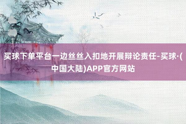 买球下单平台一边丝丝入扣地开展辩论责任-买球·(中国大陆)APP官方网站