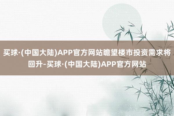 买球·(中国大陆)APP官方网站瞻望楼市投资需求将回升-买球·(中国大陆)APP官方网站
