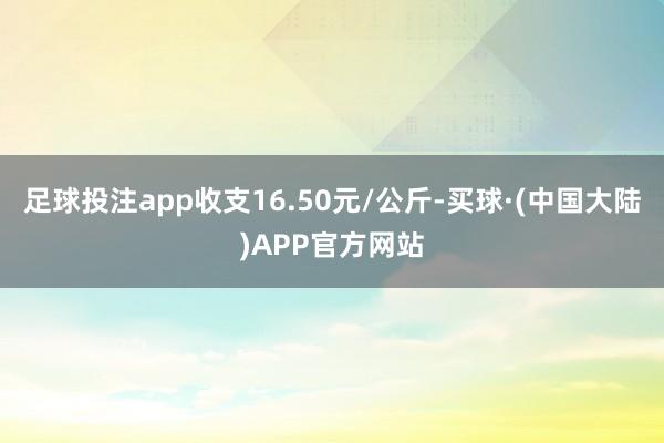 足球投注app收支16.50元/公斤-买球·(中国大陆)APP官方网站