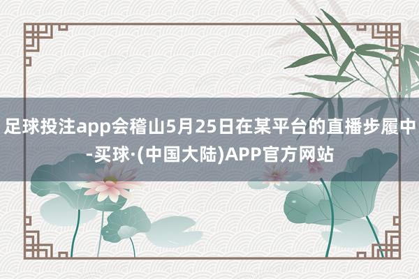 足球投注app会稽山5月25日在某平台的直播步履中-买球·(中国大陆)APP官方网站