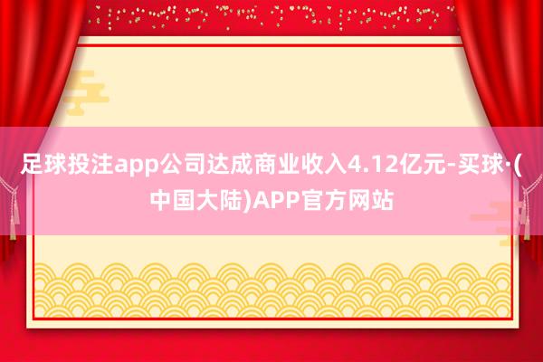 足球投注app公司达成商业收入4.12亿元-买球·(中国大陆)APP官方网站