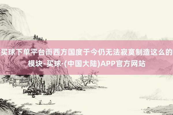 买球下单平台而西方国度于今仍无法寂寞制造这么的模块-买球·(中国大陆)APP官方网站
