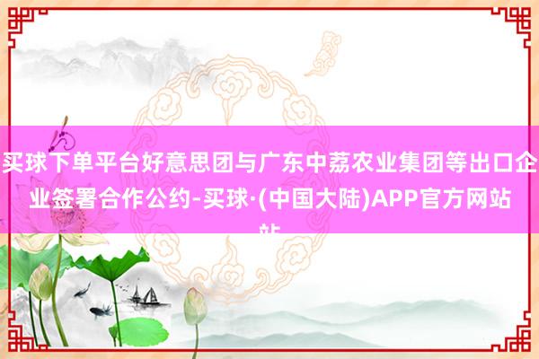 买球下单平台好意思团与广东中荔农业集团等出口企业签署合作公约-买球·(中国大陆)APP官方网站