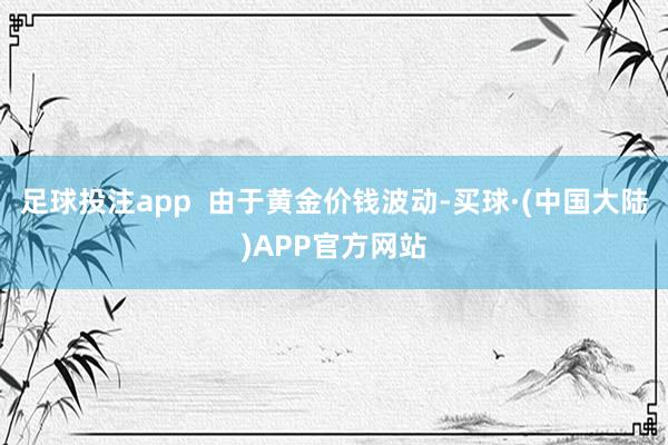 足球投注app  由于黄金价钱波动-买球·(中国大陆)APP官方网站