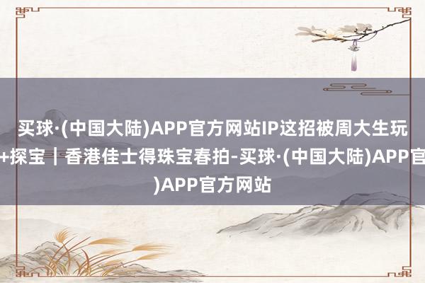 买球·(中国大陆)APP官方网站IP这招被周大生玩透了在+探宝｜香港佳士得珠宝春拍-买球·(中国大陆)APP官方网站