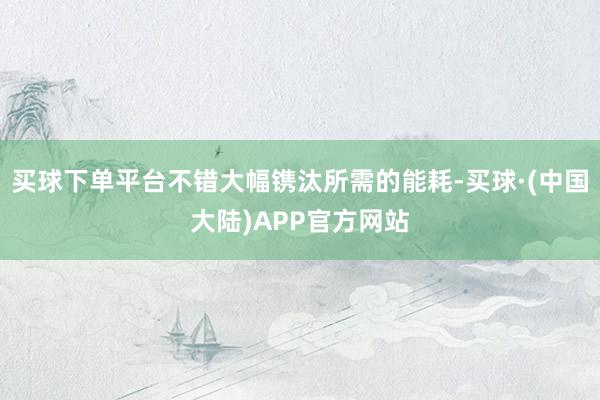 买球下单平台不错大幅镌汰所需的能耗-买球·(中国大陆)APP官方网站