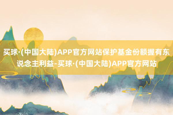 买球·(中国大陆)APP官方网站保护基金份额握有东说念主利益-买球·(中国大陆)APP官方网站