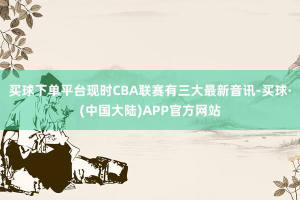 买球下单平台现时CBA联赛有三大最新音讯-买球·(中国大陆)APP官方网站