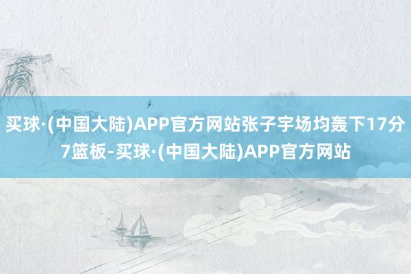 买球·(中国大陆)APP官方网站张子宇场均轰下17分7篮板-买球·(中国大陆)APP官方网站