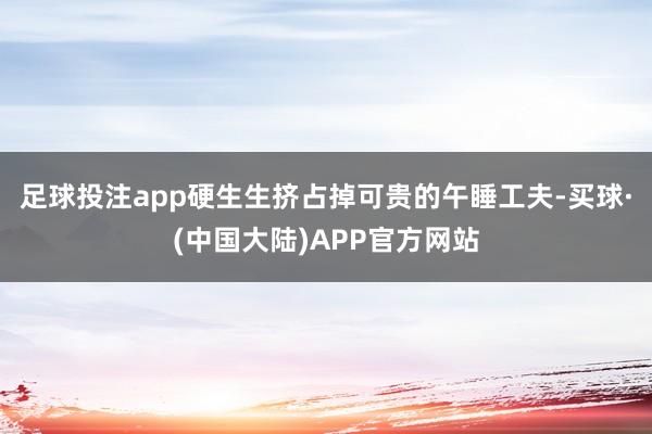足球投注app硬生生挤占掉可贵的午睡工夫-买球·(中国大陆)APP官方网站