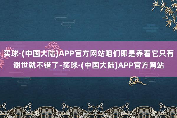 买球·(中国大陆)APP官方网站咱们即是养着它只有谢世就不错了-买球·(中国大陆)APP官方网站