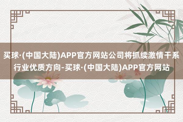 买球·(中国大陆)APP官方网站公司将抓续激情干系行业优质方向-买球·(中国大陆)APP官方网站