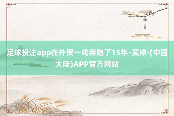 足球投注app在外贸一线奔跑了15年-买球·(中国大陆)APP官方网站