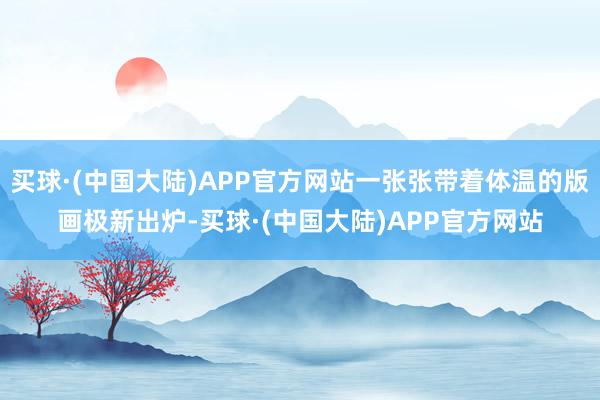 买球·(中国大陆)APP官方网站一张张带着体温的版画极新出炉-买球·(中国大陆)APP官方网站
