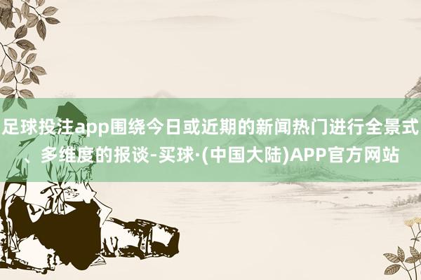 足球投注app围绕今日或近期的新闻热门进行全景式、多维度的报谈-买球·(中国大陆)APP官方网站