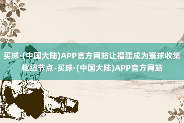 买球·(中国大陆)APP官方网站让福建成为寰球收集枢纽节点-买球·(中国大陆)APP官方网站