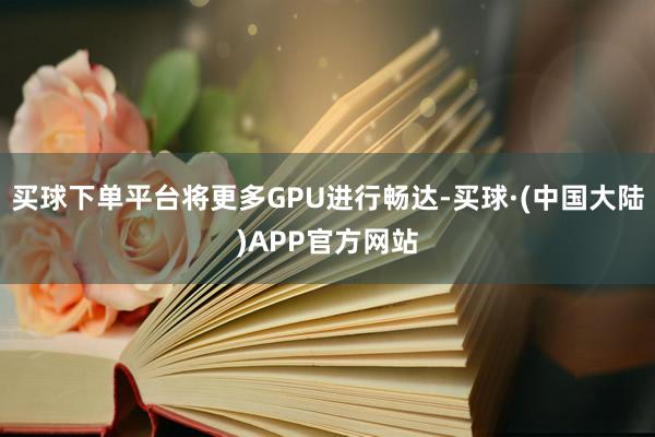 买球下单平台将更多GPU进行畅达-买球·(中国大陆)APP官方网站
