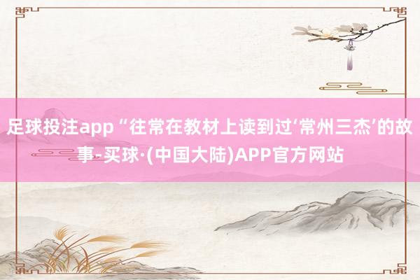 足球投注app“往常在教材上读到过‘常州三杰’的故事-买球·(中国大陆)APP官方网站