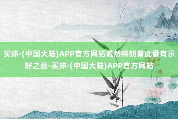 买球·(中国大陆)APP官方网站诚然特朗普此番有示好之意-买球·(中国大陆)APP官方网站