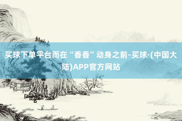 买球下单平台而在“香香”动身之前-买球·(中国大陆)APP官方网站