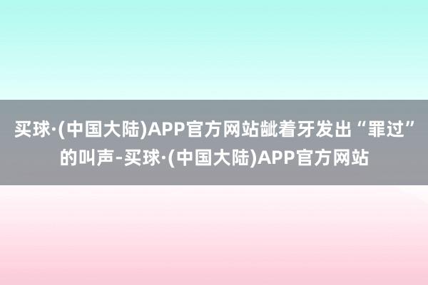 买球·(中国大陆)APP官方网站龇着牙发出“罪过”的叫声-买球·(中国大陆)APP官方网站