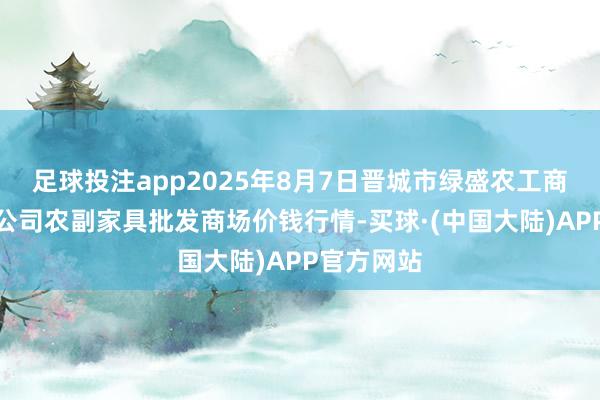 足球投注app2025年8月7日晋城市绿盛农工商实业有限公司农副家具批发商场价钱行情-买球·(中国大陆)APP官方网站