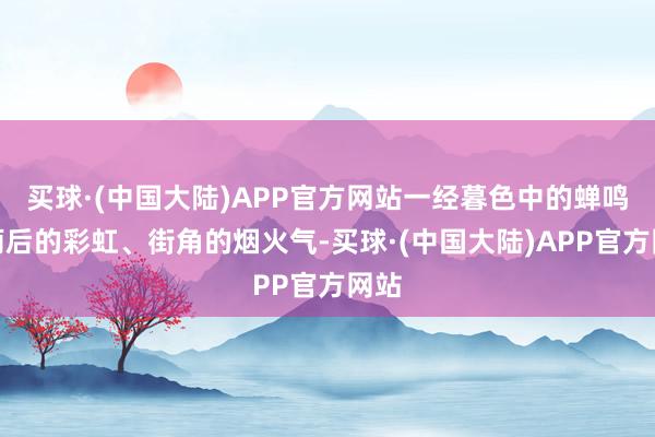 买球·(中国大陆)APP官方网站一经暮色中的蝉鸣、雨后的彩虹、街角的烟火气-买球·(中国大陆)APP官方网站