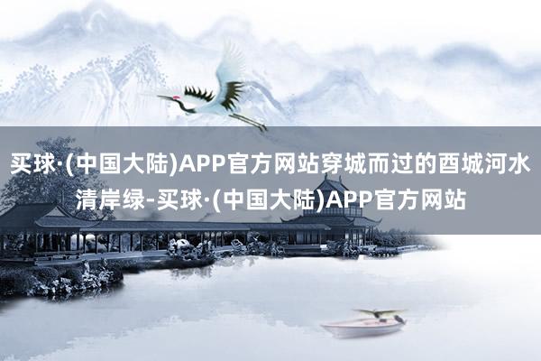 买球·(中国大陆)APP官方网站穿城而过的酉城河水清岸绿-买球·(中国大陆)APP官方网站