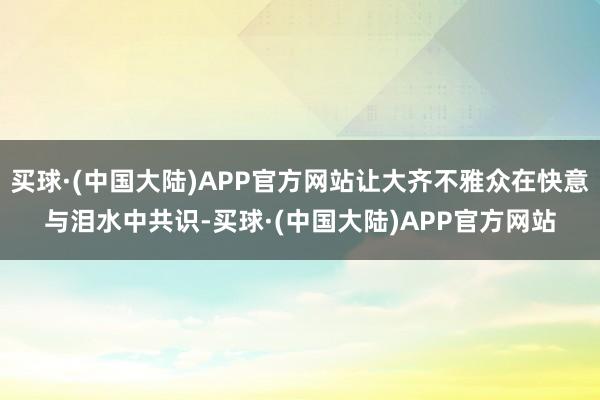 买球·(中国大陆)APP官方网站让大齐不雅众在快意与泪水中共识-买球·(中国大陆)APP官方网站