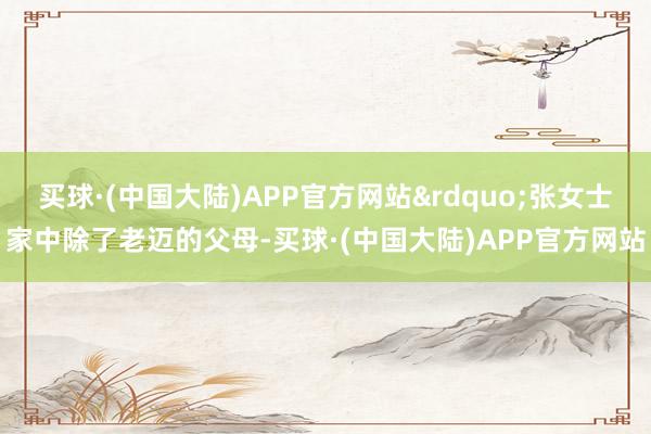 买球·(中国大陆)APP官方网站”张女士家中除了老迈的父母-买球·(中国大陆)APP官方网站
