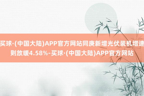 买球·(中国大陆)APP官方网站同庚新增光伏装机增速则放缓4.58%-买球·(中国大陆)APP官方网站