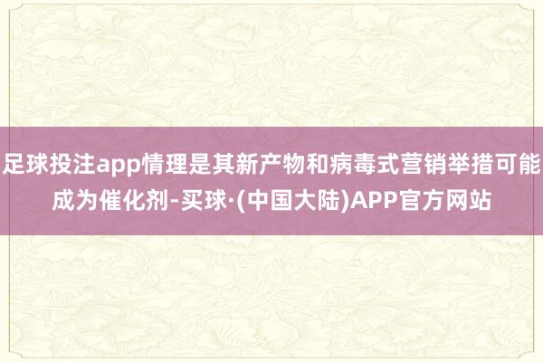 足球投注app情理是其新产物和病毒式营销举措可能成为催化剂-买球·(中国大陆)APP官方网站