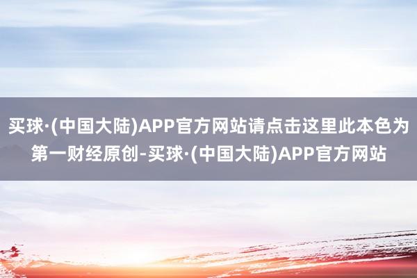 买球·(中国大陆)APP官方网站请点击这里此本色为第一财经原创-买球·(中国大陆)APP官方网站