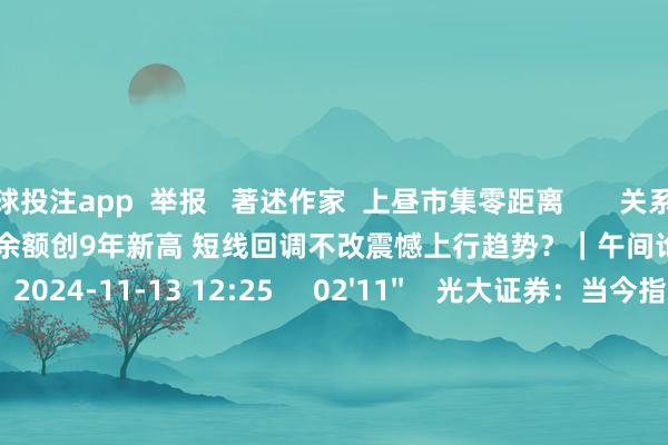 足球投注app  举报   著述作家  上昼市集零距离       关系视频  13'19''    A股融资余额创9年新高 短线回调不改震憾上行趋势？｜午间论市    6 72  2024-11-13 12:25     02'11''    光大证券：当今指数上行的趋势并莫得更正｜有看投    5 63  2024-11-13 12:24     02'47''    温天纳：投资者握续不雅望好意思元汇率及利率 港股市集不雅望情谊重｜亚太期间    10 76  2024-11-13 12:24     180'00''    2024年11月13日《市集零距离》上昼    63  2024-11-13 12:23     05'47''    微研报：医保基金预支有助于优化改善医疗机构泛泛运营现款流和资金压力    7 76  2024-11-13 11:55     一财最热    点击关闭-买球·(中国大陆)APP官方网站