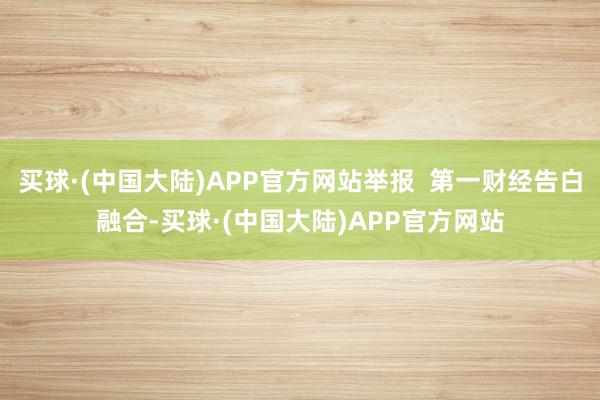 买球·(中国大陆)APP官方网站举报 第一财经告白融合-买球·(中国大陆)APP官方网站