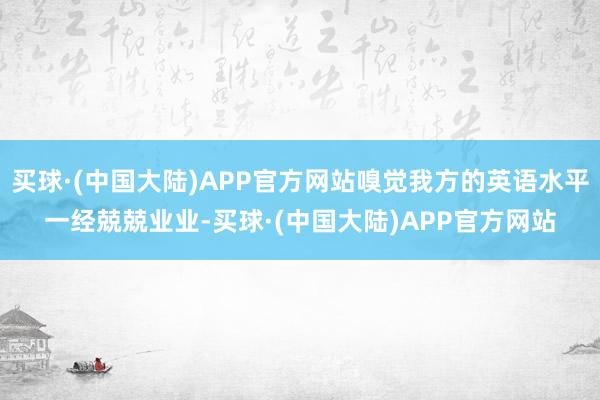 买球·(中国大陆)APP官方网站嗅觉我方的英语水平一经兢兢业业-买球·(中国大陆)APP官方网站