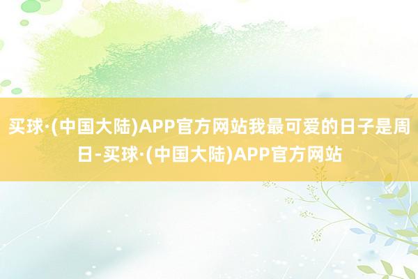 买球·(中国大陆)APP官方网站我最可爱的日子是周日-买球·(中国大陆)APP官方网站