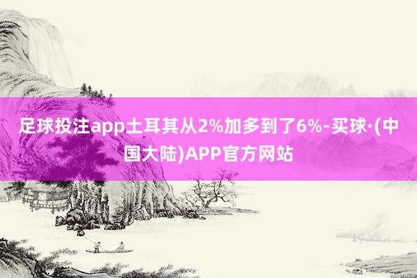 足球投注app土耳其从2%加多到了6%-买球·(中国大陆)APP官方网站