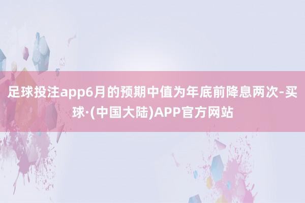 足球投注app　　6月的预期中值为年底前降息两次-买球·(中国大陆)APP官方网站